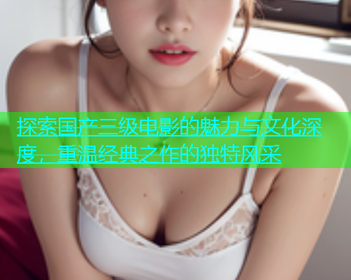 探索国产三级电影的魅力与文化深度，重温经典之作的独特风采  第1张