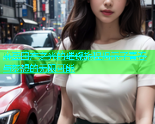 麻豆国产之光的璀璨旅程揭示了青春与梦想的无限可能  第1张