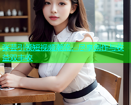 张芸引领短视频潮流，尽享创作与收益双丰收  第1张