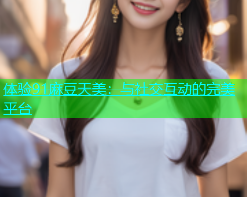 体验91麻豆天美：与社交互动的完美平台  第2张
