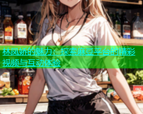 林凤娇的魅力：探索麻豆平台的精彩视频与互动体验  第1张