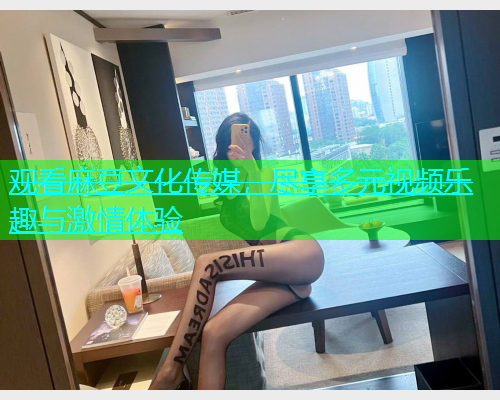 观看麻豆文化传媒，尽享多元视频乐趣与激情体验  第1张