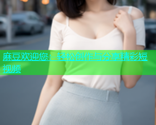麻豆欢迎您:轻松创作与分享精彩短视频 第1张 麻豆欢迎您:轻松创作与分享精彩短视频 第1张