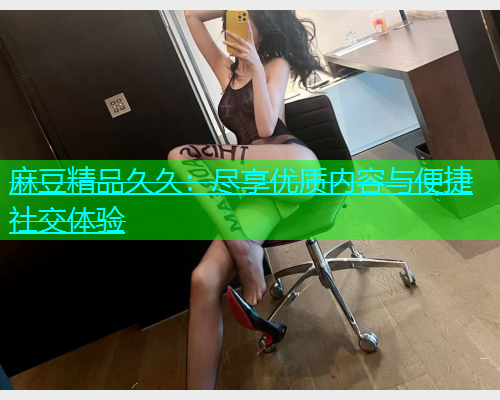 麻豆精品久久：尽享优质内容与便捷社交体验  第1张