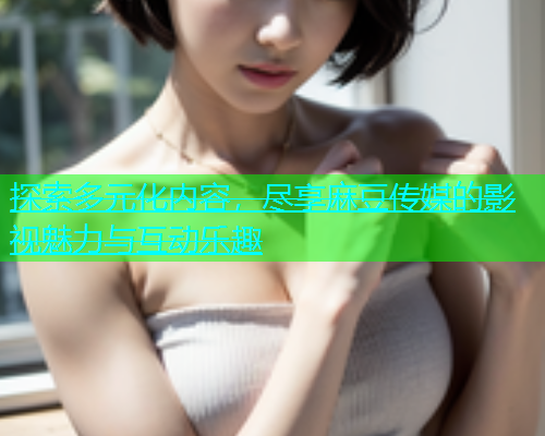 探索多元化内容，尽享麻豆传媒的影视魅力与互动乐趣  第1张