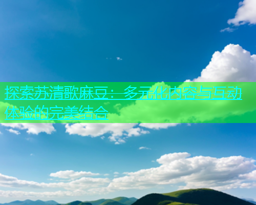 探索苏清歌麻豆：多元化内容与互动体验的完美结合  第1张