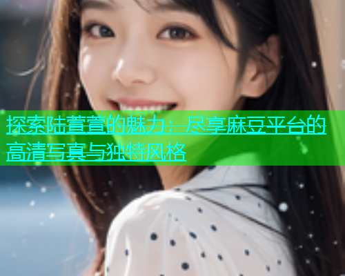 探索陆萱萱的魅力：尽享麻豆平台的高清写真与独特风格  第1张