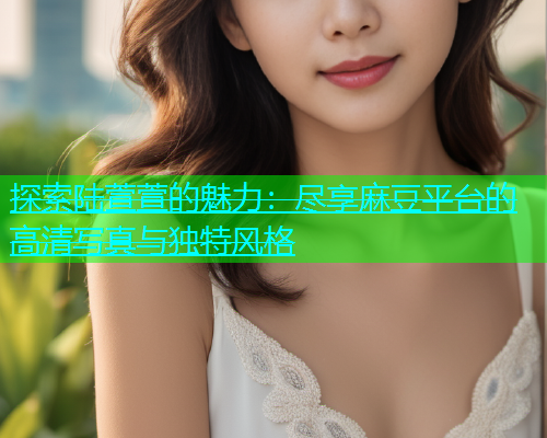 探索陆萱萱的魅力：尽享麻豆平台的高清写真与独特风格  第2张