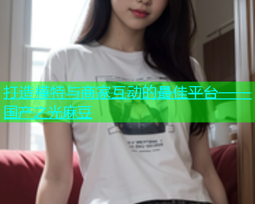 打造模特与商家互动的最佳平台——国产之光麻豆  第1张