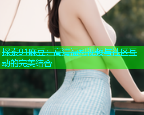 探索91麻豆：高清福利视频与社区互动的完美结合  第2张