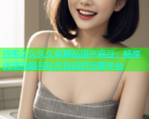 探索久久久久有精品国产麻豆：畅享优质视频与社交互动的完美平台  第1张