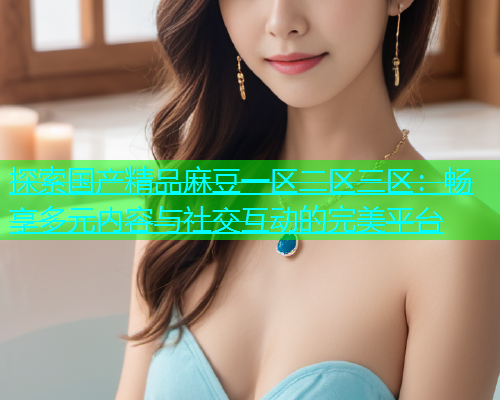 探索国产精品麻豆一区二区三区：畅享多元内容与社交互动的完美平台  第1张