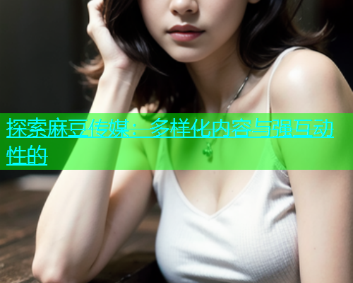 探索麻豆传媒：多样化内容与强互动性的  第1张