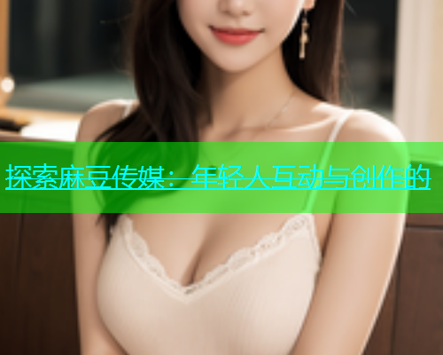 探索麻豆传媒：年轻人互动与创作的  第2张