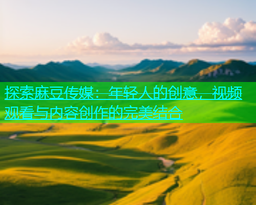 探索麻豆传媒：年轻人的创意，视频观看与内容创作的完美结合  第1张