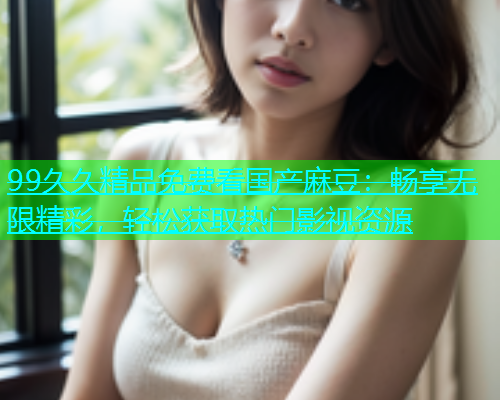 99久久精品免费看国产麻豆：畅享无限精彩，轻松获取热门影视资源  第1张
