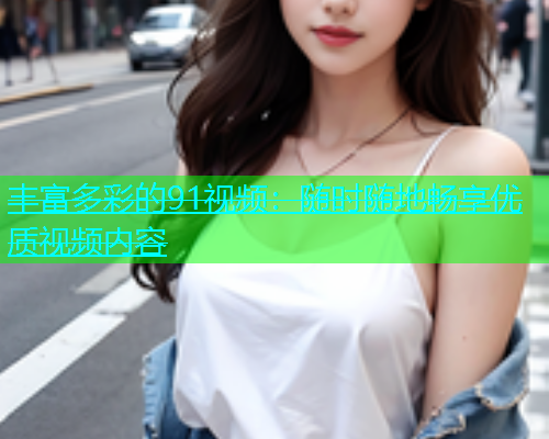 丰富多彩的91视频：随时随地畅享优质视频内容  第1张