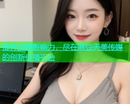提升品牌影响力，尽在麻豆天美传媒的创新传播平台  第1张