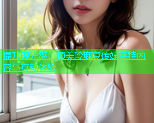 提升曝光率，顾美玲麻豆传媒平特内容与互动体验  第1张