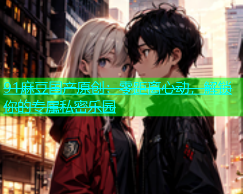 91麻豆国产原创：零距离心动，解锁你的专属私密乐园  第1张