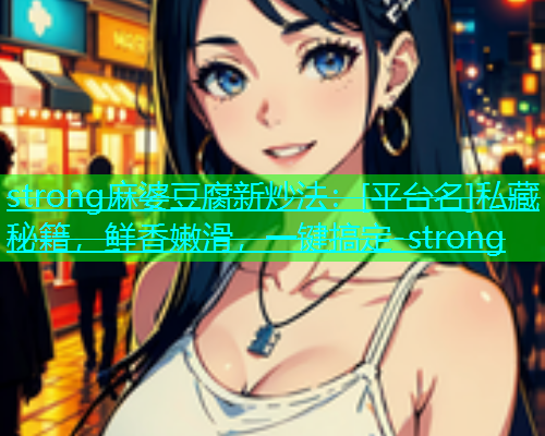 strong麻婆豆腐新炒法：[平台名]私藏秘籍，鲜香嫩滑，一键搞定-strong  第1张