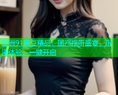 亚洲91麻豆精品：国产视听盛宴，沉浸体验，一键开启  第1张
