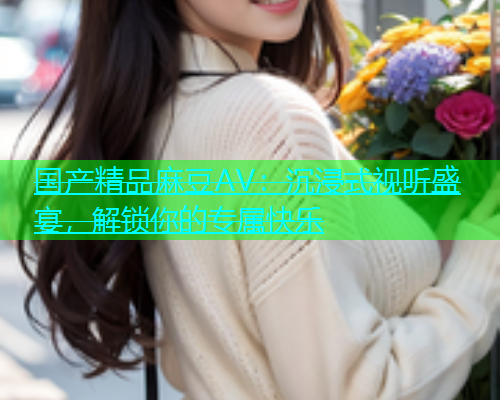 国产精品麻豆AV：沉浸式视听盛宴，解锁你的专属快乐  第1张