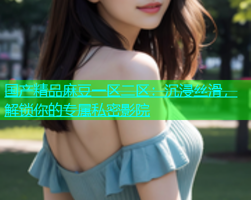 国产精品麻豆一区二区：沉浸丝滑，解锁你的专属私密影院  第1张