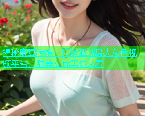 揭秘麻豆传媒：打造亚洲最大灰色视频平台，甜美女优等你来看  第1张