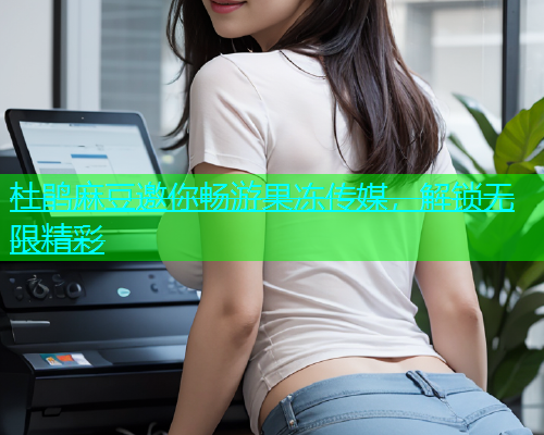 杜鹃麻豆邀你畅游果冻传媒，解锁无限精彩  第1张