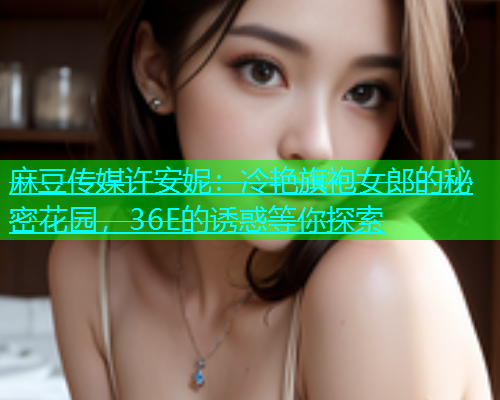 麻豆传媒许安妮：冷艳旗袍女郎的秘密花园，36E的诱惑等你探索  第1张