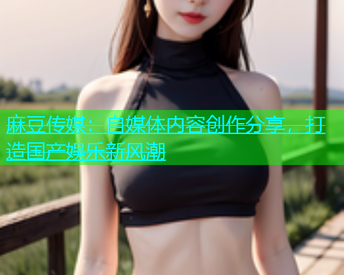 麻豆传媒：自媒体内容创作分享，打造国产娱乐新风潮  第2张