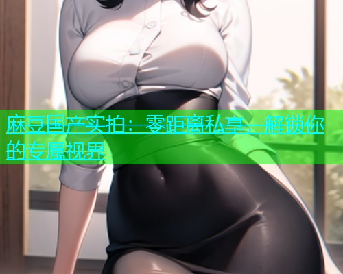 麻豆国产实拍：零距离私享，解锁你的专属视界  第1张
