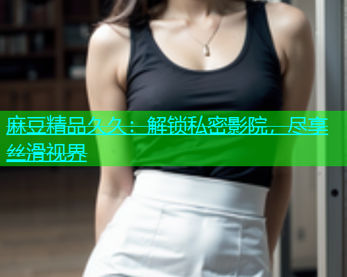 麻豆精品久久：解锁私密影院，尽享丝滑视界  第1张