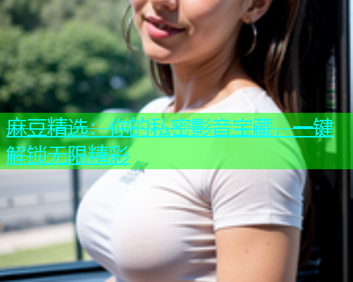 麻豆精选：你的私密影音宝藏，一键解锁无限精彩  第1张