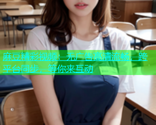 麻豆精彩视频：无广告高清流畅，跨平台同步，等你来互动  第2张