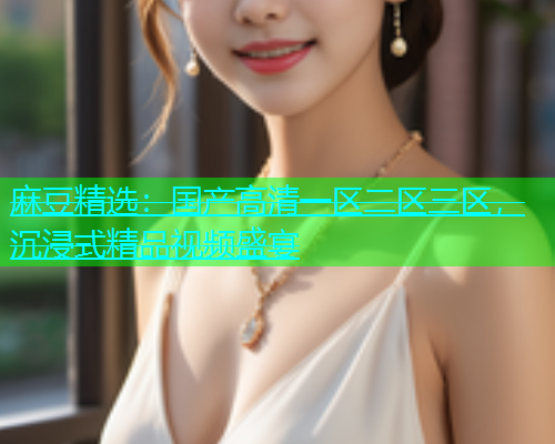 麻豆精选：国产高清一区二区三区，沉浸式精品视频盛宴  第1张