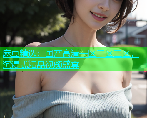 麻豆精选：国产高清一区二区三区，沉浸式精品视频盛宴  第2张
