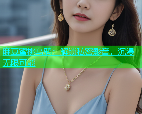 麻豆蜜桃乌鸦：解锁私密影音，沉浸无限可能  第2张