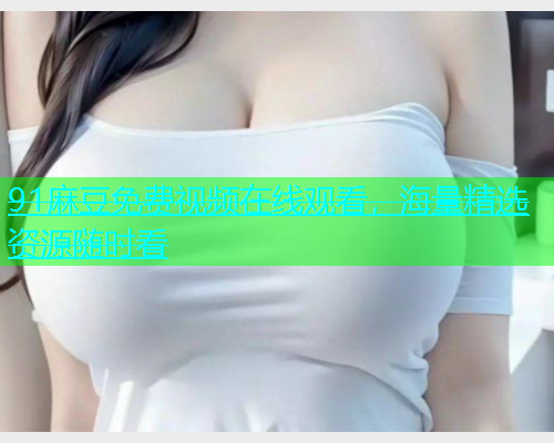 91麻豆免费视频在线观看，海量精选资源随时看  第1张