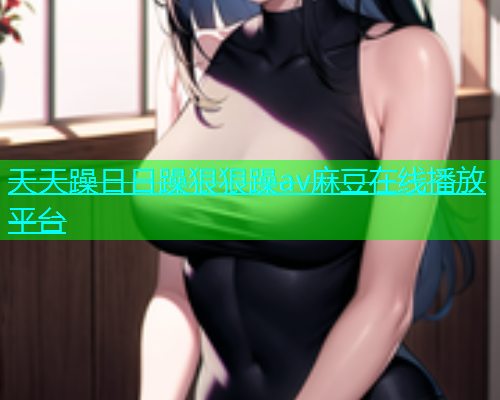 天天躁日日躁狠狠躁av麻豆在线播放平台  第1张
