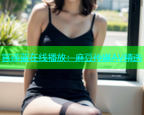 宫泽蓝在线播放：麻豆传媒AV精选  第1张