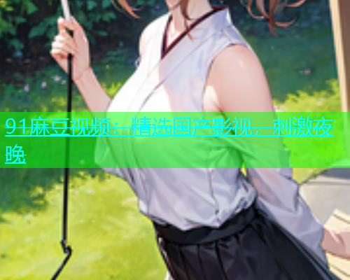 91麻豆视频：精选国产影视，刺激夜晚  第1张