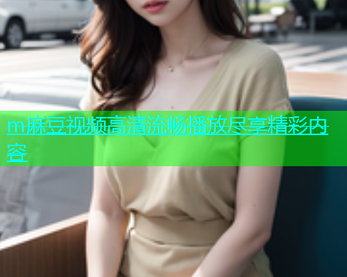 m麻豆视频高清流畅播放尽享精彩内容  第1张