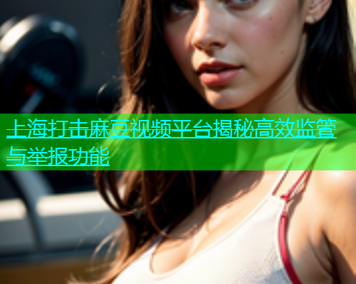 上海打击麻豆视频平台揭秘高效监管与举报功能  第1张