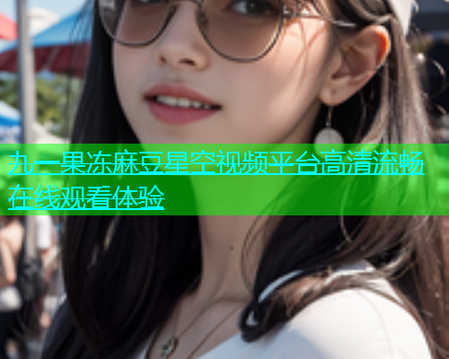 九一果冻麻豆星空视频平台高清流畅在线观看体验  第1张