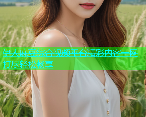伊人麻豆综合视频平台精彩内容一网打尽轻松畅享  第1张