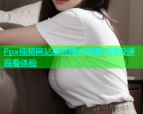 Ppx视频网站麻豆精选高清资源极速观看体验  第1张