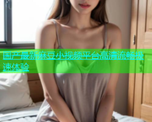 国产最新麻豆小视频平台高清流畅极速体验  第1张