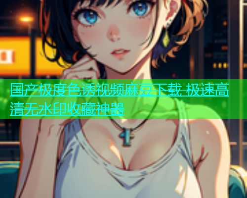 国产极度色诱视频麻豆下载 极速高清无水印收藏神器  第1张